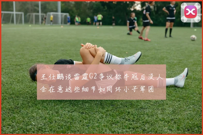 王仕鹏谈雷霆G2争议称夺冠后没人会在意这些细节如同坏小子军团