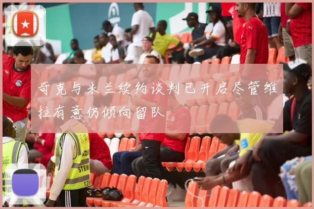 奇克与米兰续约谈判已开启尽管维拉有意仍倾向留队