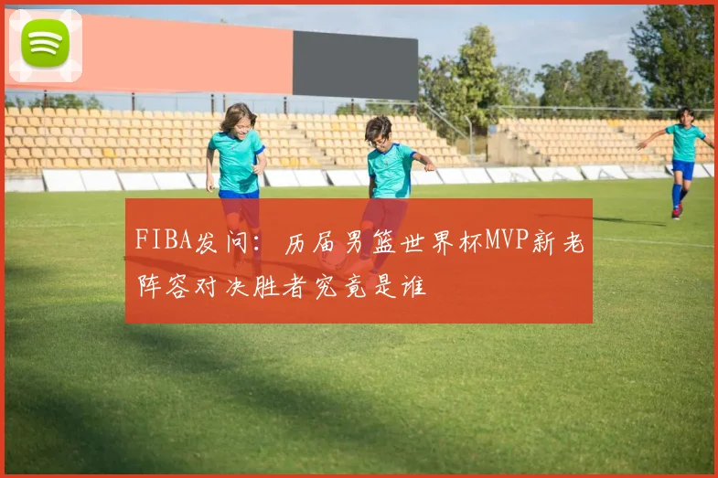 FIBA发问：历届男篮世界杯MVP新老阵容对决胜者究竟是谁