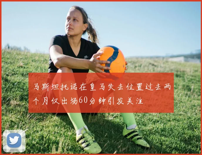 马斯坦托诺在皇马失去位置过去两个月仅出场60分钟引发关注