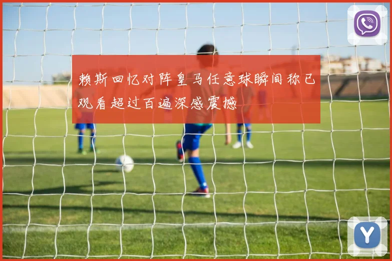 赖斯回忆对阵皇马任意球瞬间称已观看超过百遍深感震撼