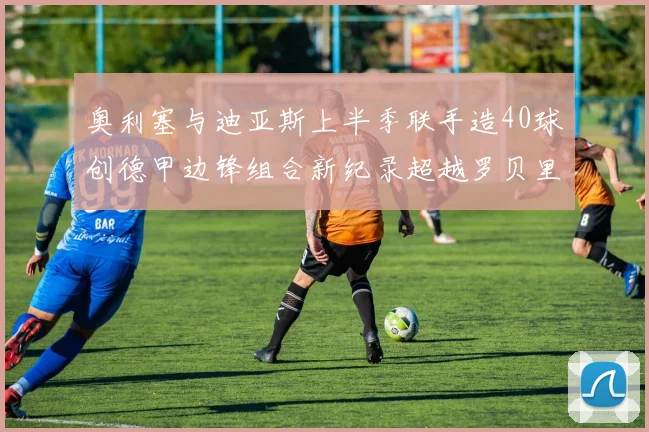 奥利塞与迪亚斯上半季联手造40球创德甲边锋组合新纪录超越罗贝里