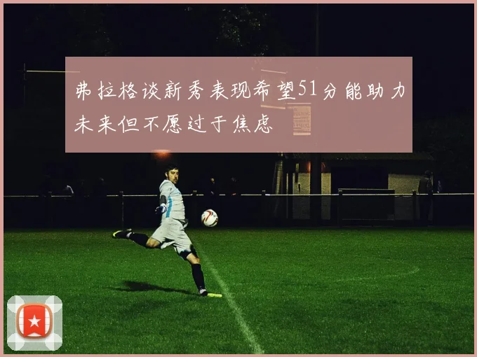 弗拉格谈新秀表现希望51分能助力未来但不愿过于焦虑