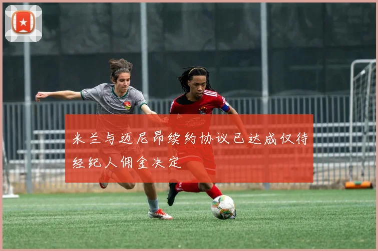 米兰与迈尼昂续约协议已达成仅待经纪人佣金决定