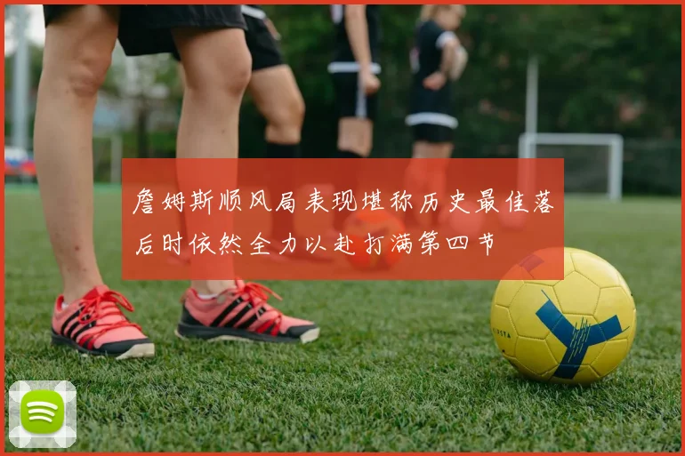詹姆斯顺风局表现堪称历史最佳落后时依然全力以赴打满第四节