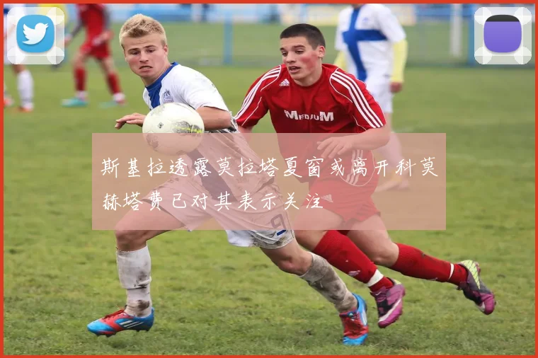 斯基拉透露莫拉塔夏窗或离开科莫赫塔费已对其表示关注
