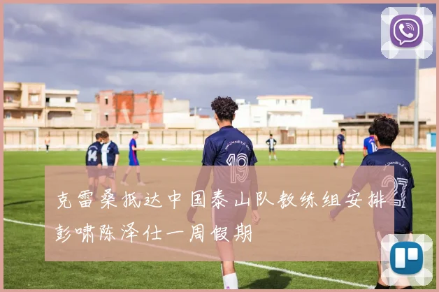 克雷桑抵达中国泰山队教练组安排彭啸陈泽仕一周假期