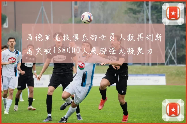 马德里竞技俱乐部会员人数再创新高突破158000人展现强大凝聚力