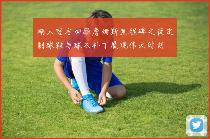 湖人官方回顾詹姆斯里程碑之夜定制球鞋与球衣补丁展现伟大时刻