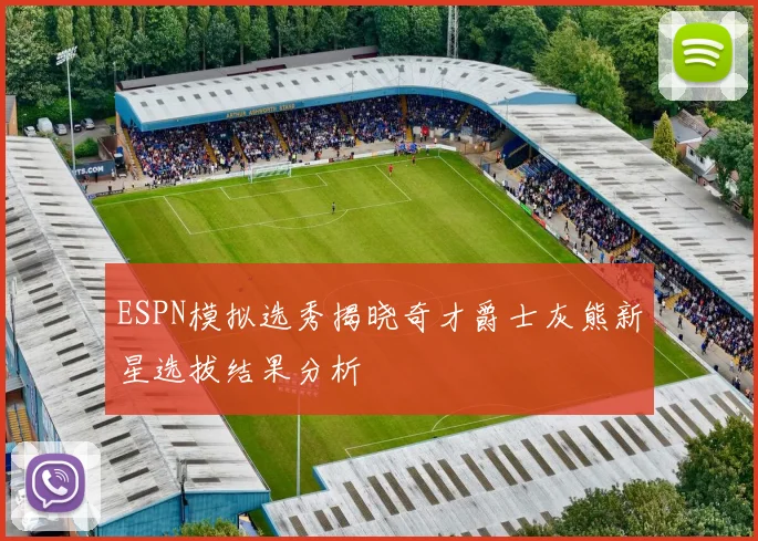 ESPN模拟选秀揭晓奇才爵士灰熊新星选拔结果分析